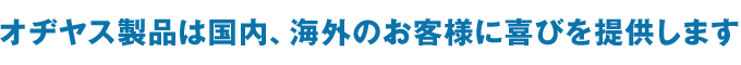 オヂヤス製品は国内、海外のお客様に喜びを提供します