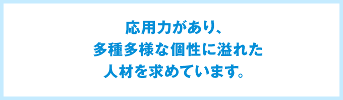 応用力があり、多種多様な個性に溢れた人材を求めています。